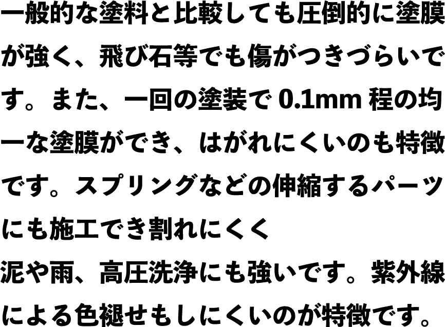 一般的な塗料と比較しても圧倒的に塗膜が強く、飛び石等でも傷がつきづらいです。