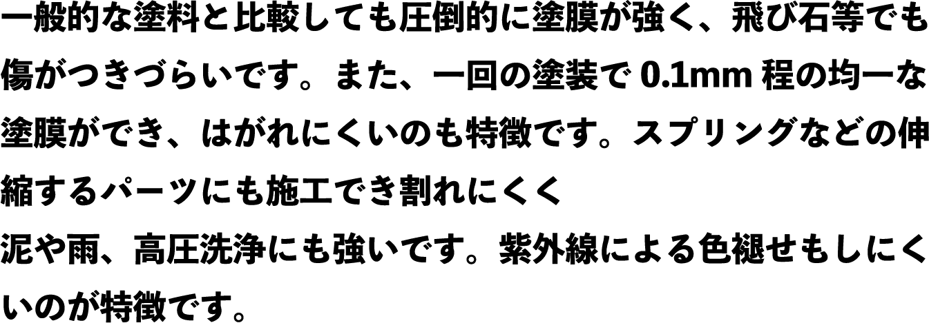 一般的な塗料と比較しても圧倒的に塗膜が強く、飛び石等でも傷がつきづらいです。